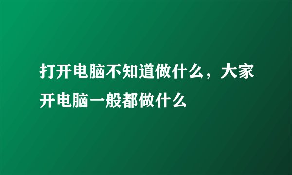 打开电脑不知道做什么，大家开电脑一般都做什么