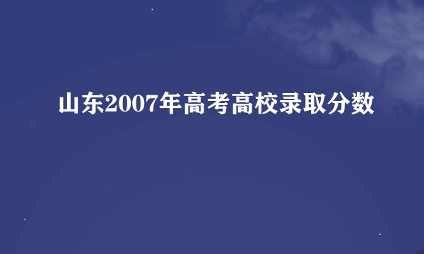 山东2007年高考高校录取分数
