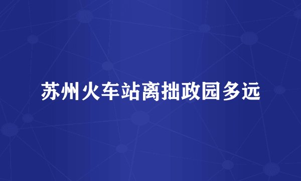 苏州火车站离拙政园多远