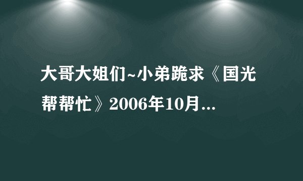 大哥大姐们~小弟跪求《国光帮帮忙》2006年10月30日的节目下载地址~