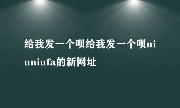 给我发一个呗给我发一个呗niuniufa的新网址