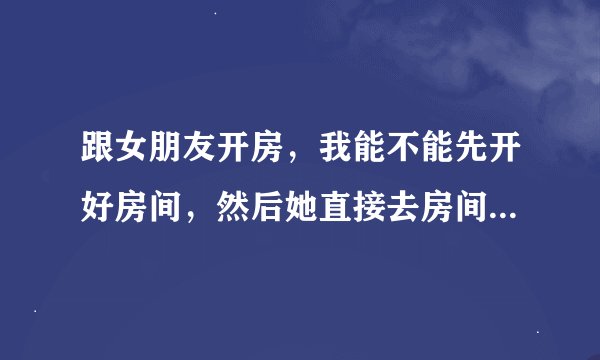 跟女朋友开房，我能不能先开好房间，然后她直接去房间找我啊，如果可以，什么类型的房间才行啊？