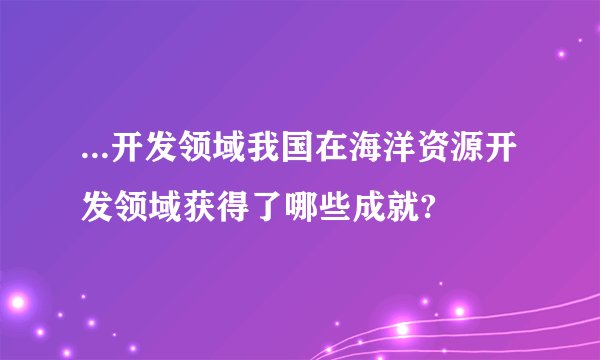 ...开发领域我国在海洋资源开发领域获得了哪些成就?