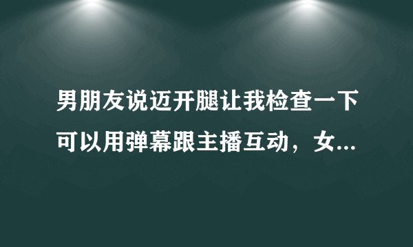 男朋友说迈开腿让我检查一下可以用弹幕跟主播互动，女主：超有趣！