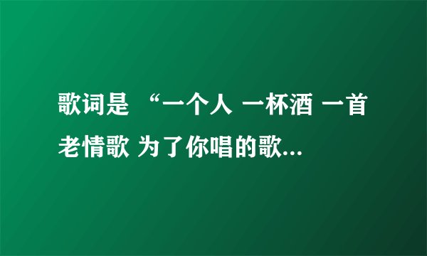 歌词是 “一个人 一杯酒 一首老情歌 为了你唱的歌 怎能不唱了；歌名叫什么