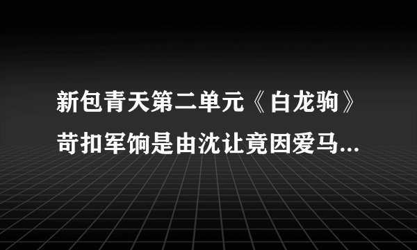 新包青天第二单元《白龙驹》苛扣军饷是由沈让竟因爱马成痴而不惜贪赃枉法造成的？具体是为什么