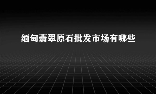 缅甸翡翠原石批发市场有哪些