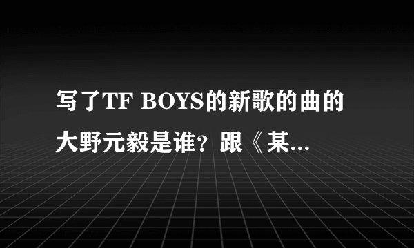写了TF BOYS的新歌的曲的大野元毅是谁？跟《某科学的超电磁炮》是同一个人吗