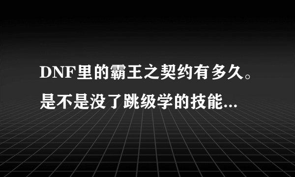 DNF里的霸王之契约有多久。是不是没了跳级学的技能就没了。技能点反还？