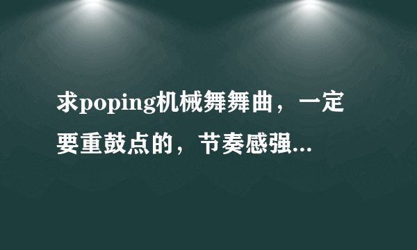 求poping机械舞舞曲，一定要重鼓点的，节奏感强，先验音乐，在给最佳答案，积分都给你们。。