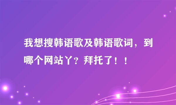 我想搜韩语歌及韩语歌词，到哪个网站丫？拜托了！！