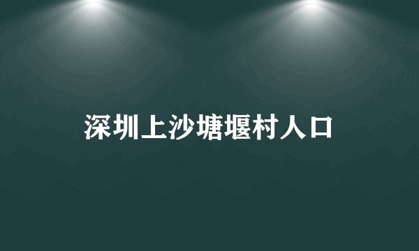 深圳上沙塘堰村人口