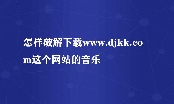 怎样破解下载www.djkk.com这个网站的音乐