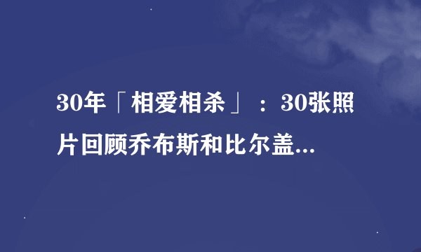 30年「相爱相杀」 ：30张照片回顾乔布斯和比尔盖茨之间「不得不说」的故事