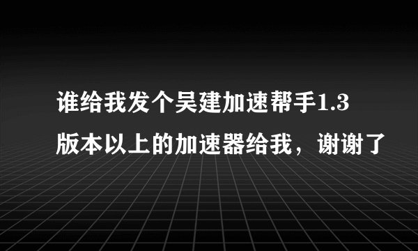 谁给我发个吴建加速帮手1.3版本以上的加速器给我，谢谢了