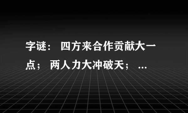 字谜： 四方来合作贡献大一点； 两人力大冲破天； 一口咬掉牛尾巴；一边有水一边干；你一半我一半