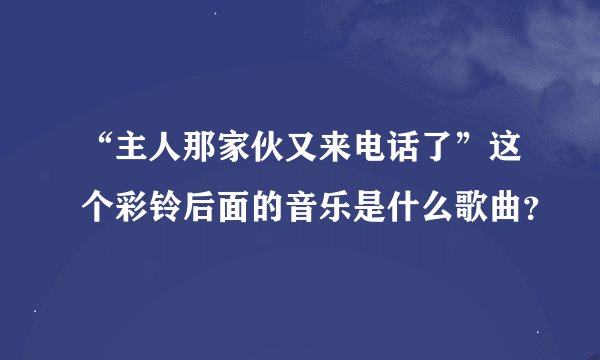 “主人那家伙又来电话了”这个彩铃后面的音乐是什么歌曲？