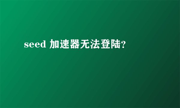 seed 加速器无法登陆？