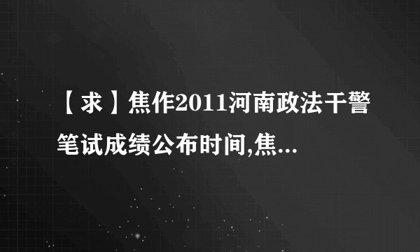 【求】焦作2011河南政法干警笔试成绩公布时间,焦作政法干警成绩查询地址；焦作政法干警面试名单及相关培训