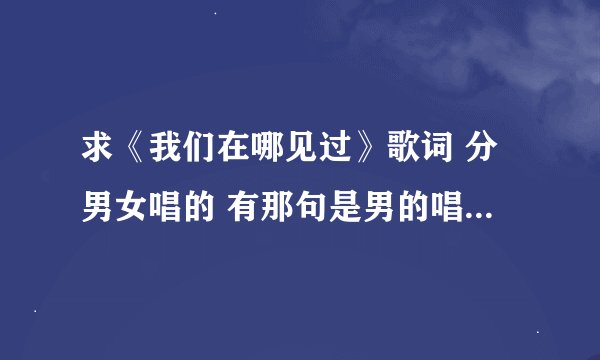 求《我们在哪见过》歌词 分男女唱的 有那句是男的唱的那句是女的唱的的歌词。