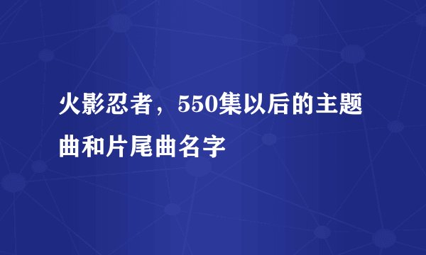 火影忍者，550集以后的主题曲和片尾曲名字