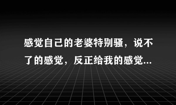 感觉自己的老婆特别骚，说不了的感觉，反正给我的感觉就是不老实，她上学时是个拜金女！