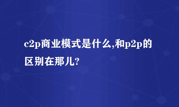 c2p商业模式是什么,和p2p的区别在那儿?