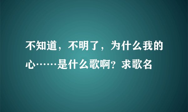 不知道，不明了，为什么我的心……是什么歌啊？求歌名