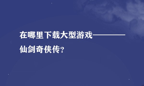 在哪里下载大型游戏————仙剑奇侠传？