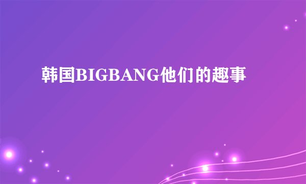 韩国BIGBANG他们的趣事