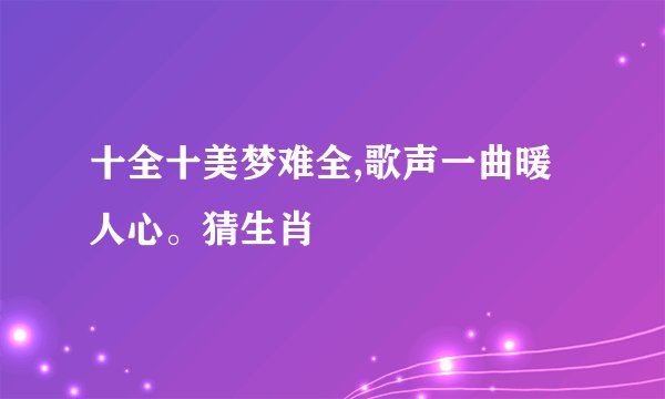 十全十美梦难全,歌声一曲暖人心。猜生肖