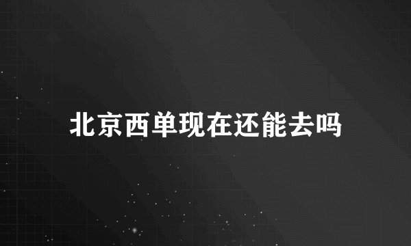 北京西单现在还能去吗