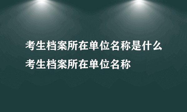 考生档案所在单位名称是什么考生档案所在单位名称
