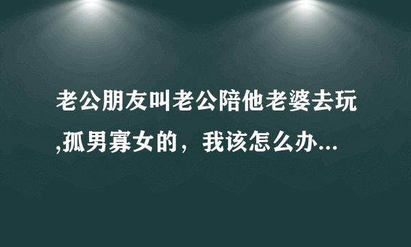 老公朋友叫老公陪他老婆去玩,孤男寡女的，我该怎么办,我该不该对老公发火