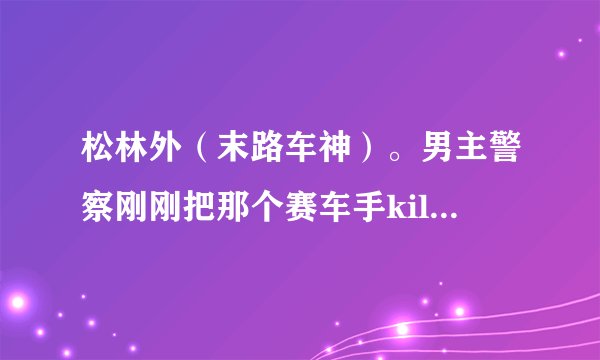 松林外（末路车神）。男主警察刚刚把那个赛车手kill之后 那一段没看懂。