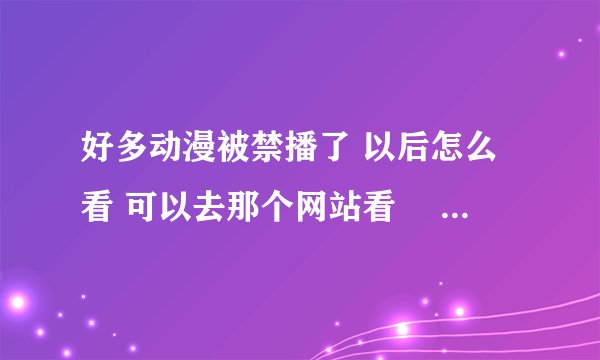 好多动漫被禁播了 以后怎么看 可以去那个网站看ʕ •ᴥ•ʔ