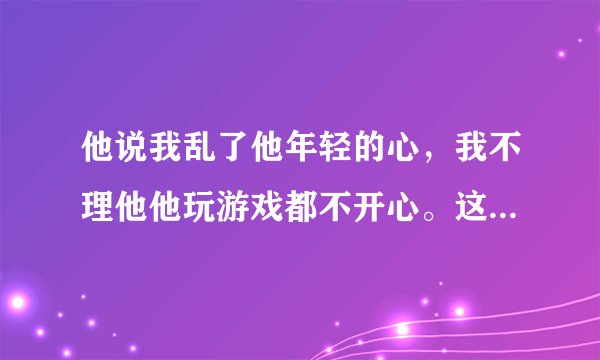 他说我乱了他年轻的心，我不理他他玩游戏都不开心。这是喜欢么？？？求解，谢谢亲们。。。