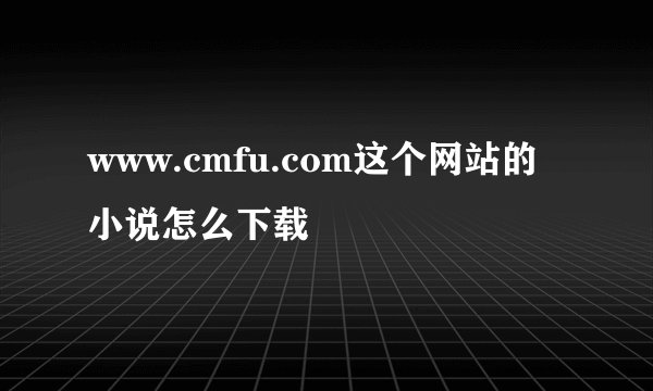 www.cmfu.com这个网站的小说怎么下载