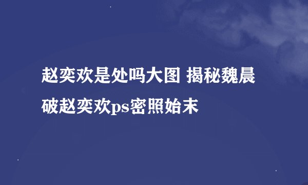 赵奕欢是处吗大图 揭秘魏晨破赵奕欢ps密照始末