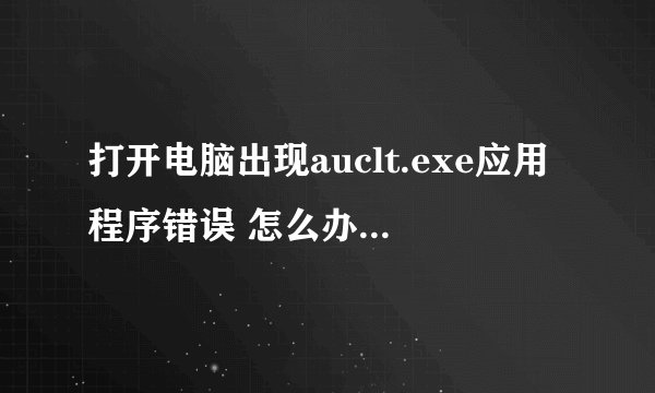 打开电脑出现auclt.exe应用程序错误 怎么办 求详细解决办法！！