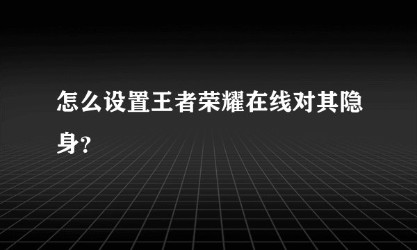 怎么设置王者荣耀在线对其隐身？