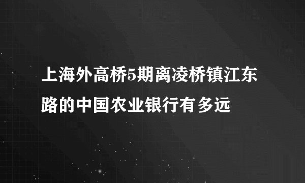 上海外高桥5期离凌桥镇江东路的中国农业银行有多远