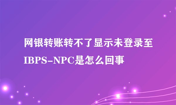 网银转账转不了显示未登录至IBPS-NPC是怎么回事