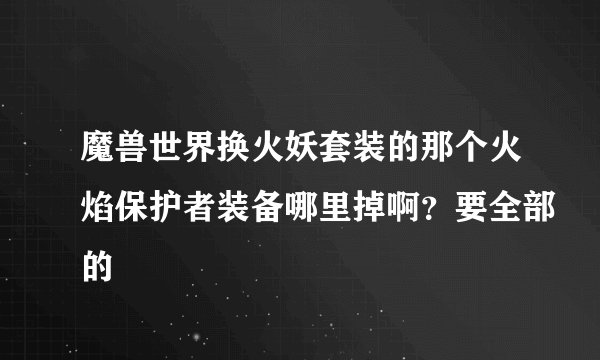 魔兽世界换火妖套装的那个火焰保护者装备哪里掉啊？要全部的