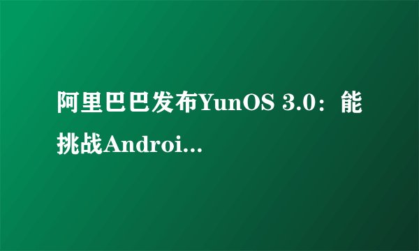 阿里巴巴发布YunOS 3.0：能挑战Android和iOS吗？