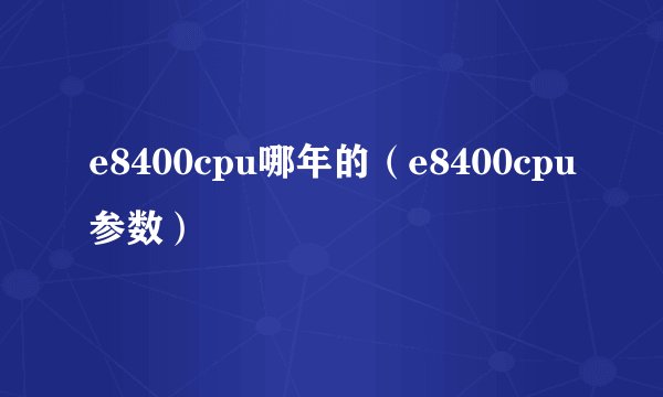 e8400cpu哪年的（e8400cpu参数）