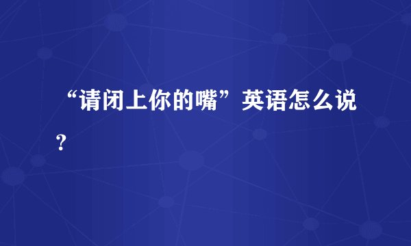 “请闭上你的嘴”英语怎么说？