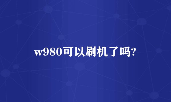 w980可以刷机了吗?