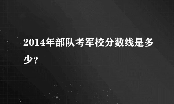 2014年部队考军校分数线是多少？