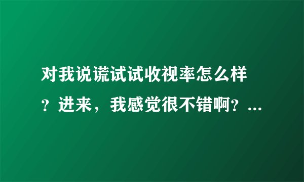 对我说谎试试收视率怎么样 ？进来，我感觉很不错啊？？各位爱看韩剧的朋友们认为呢？